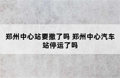 郑州中心站要撤了吗 郑州中心汽车站停运了吗